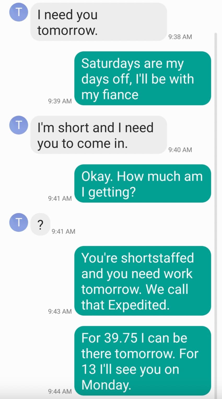 roasted to say - T I need you tomorrow. T Saturdays are my days off, I'll be with my fiance I'm short and I need you to come in. Okay. How much am I getting? T ? You're shortstaffed and you need work tomorrow. We call that Expedited. For 39.75 I can be th